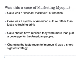 Was this a case of Marketing Myopia?
   Coke was a “national institution” of America

   Coke was a symbol of American culture rather than
    just a refreshing drink

   Coke should have realized they were more than just
    a beverage for the American people.

   Changing the taste (even to improve it) was a short-
    sighted strategy.
 