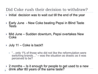 Did Coke rush their decision to withdraw?
   Initial decision was to wait out till the end of the year

   Early June - New Coke beating Pepsi in Blind Taste
    Tests

   Mid June – Sudden downturn, Pepsi overtakes New
    Coke

   July 11 – Coke is back!!

       “…only 1% of those who did not like the reformulation were
        switching brands…” – was the situation as drastic as it was
        perceived to be?

   2 months – Is it enough for people to get used to a new
    drink after 80 years of the same taste?
 