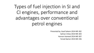 Types of fuel injection in SI and
CI engines, performance and
advantages over conventional
petrol engines
Presented by: Asad Saleem 2014-ME-302
Salman Imtiaz 2014-ME-303
Hannan Hameed 2014-ME-307
Farzad Qamar 2014-ME-336
 