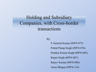 Holding and Subsidiary
Companies, with Cross-border
       transactions
            By:
                  P. Santosh Kumar (09FN-075)
                  Prabal Pratap Singh (09FN-076)
                  Pushkar Kumar Singh (09FN-082)
                  Rajani Singh (09FN-087)
                  Rajeev Kumar (09FN-088)
                  Varun Dhupar (09FN-114)
 