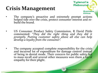 Crisis Management
•

The company’s proactive and extremely prompt actions
helped tide over the crisis, protect consumer interest and rebuild the brand.

•

US Consumer Product Safety Commission, R David Pittle
commented: “They did the right thing and they did it
promptly. Putting customer safety above all else can help
develop a loyalty from the consumer”.

•

The company accepted complete responsibility for the crisis
and incurred lot of expenditure for damage control instead
of being in denial mode. Their concern for public safety led
to mass recall and several other measures won them a lot of
empathy for their plight.
11

 