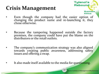 Crisis Management
•

Even though the company had the easier option of
changing the product name and re-launching it, they
chose otherwise.

•

Because the tampering happened outside the factory
premises, the company could have put the blame on the
distributors or the retail outlets.

•

The company’s communication strategy was also aligned
towards creating public awareness, addressing safety
issues and offering a swap.

•

It also made itself available to the media for questioning.
12

 