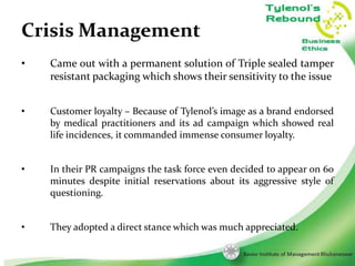 Crisis Management
•

Came out with a permanent solution of Triple sealed tamper
resistant packaging which shows their sensitivity to the issue

•

Customer loyalty – Because of Tylenol’s image as a brand endorsed
by medical practitioners and its ad campaign which showed real
life incidences, it commanded immense consumer loyalty.

•

In their PR campaigns the task force even decided to appear on 60
minutes despite initial reservations about its aggressive style of
questioning.

•

They adopted a direct stance which was much appreciated.
13

 