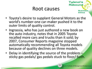 Root causes
• Toyota’s desire to supplant General Motors as the
world’s number-one car-maker pushed it to the
outer limits of quality control.
• Ingrassia, who has just authored a new book on
the auto industry, notes that in 2005 Toyota
recalled more cars and trucks than it sold; by
2007, Consumer Reports magazine stopped
automatically recommending all Toyota models
because of quality declines on three models.
• Delay in identifying the source of the problem –
sticky gas pedals/ gas pedals stuck to floor/ both.

 