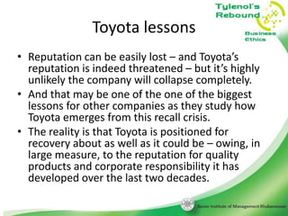 Toyota lessons
• Reputation can be easily lost – and Toyota’s
reputation is indeed threatened – but it’s highly
unlikely the company will collapse completely.
• And that may be one of the one of the biggest
lessons for other companies as they study how
Toyota emerges from this recall crisis.
• The reality is that Toyota is positioned for
recovery about as well as it could be – owing, in
large measure, to the reputation for quality
products and corporate responsibility it has
developed over the last two decades.

 