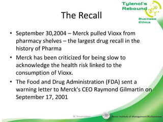 The Recall
• September 30,2004 – Merck pulled Vioxx from
pharmacy shelves – the largest drug recall in the
history of Pharma
• Merck has been criticized for being slow to
acknowledge the health risk linked to the
consumption of Vioxx.
• The Food and Drug Administration (FDA) sent a
warning letter to Merck's CEO Raymond Gilmartin on
September 17, 2001
BE Presentation

24

 