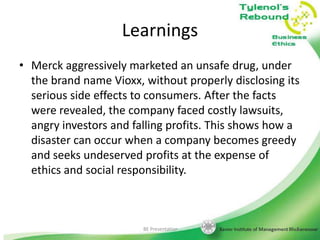 Learnings
• Merck aggressively marketed an unsafe drug, under
the brand name Vioxx, without properly disclosing its
serious side effects to consumers. After the facts
were revealed, the company faced costly lawsuits,
angry investors and falling profits. This shows how a
disaster can occur when a company becomes greedy
and seeks undeserved profits at the expense of
ethics and social responsibility.

BE Presentation

25

 