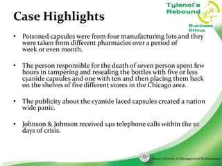Case Highlights
• Poisoned capsules were from four manufacturing lots and they
were taken from different pharmacies over a period of
week or even month.
• The person responsible for the death of seven person spent few
hours in tampering and resealing the bottles with five or less
cyanide capsules and one with ten and then placing them back
on the shelves of five different stores in the Chicago area.

• The publicity about the cyanide laced capsules created a nation
wide panic.
• Johnson & Johnson received 1411 telephone calls within the 10
days of crisis.

3

 