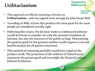 Utilitarianism
• This approach to ethical reasoning is known as
Utilitarianism and was argued most strongly by John Stuart Mill.
• According to Mill, actions that produce the most good for the most
people are considered morally right.
• Following this course, the decision makers at Johnson & Johnson
would be forced to consider not only the interests of Johnson &
Johnson, but also the interests of the public at large. Determining
the greatest good for the greatest number would require a cost and
benefit analysis for all parties concerned.
• This method of reasoning probably would have required the
product recall. The protection of the millions of Tylenol users
represents the greater good and outweighs the financial costs to
Johnson & Johnson.
6

 