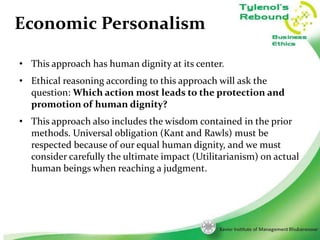 Economic Personalism
• This approach has human dignity at its center.
• Ethical reasoning according to this approach will ask the
question: Which action most leads to the protection and
promotion of human dignity?
• This approach also includes the wisdom contained in the prior
methods. Universal obligation (Kant and Rawls) must be
respected because of our equal human dignity, and we must
consider carefully the ultimate impact (Utilitarianism) on actual
human beings when reaching a judgment.

7

 