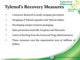 Tylenol’s Recovery Measures
•

Consumer Research to study company perception

•

Swapping of Tylenol capsules with Tylenol tablets

•

Developing tamper resistant packaging.

•

Sales promotion tools like Coupons and Discounts

•

Letter of backing from the Food and Drug Administration

•

These measures cost the organization tens of millions of
dollars.

9

 