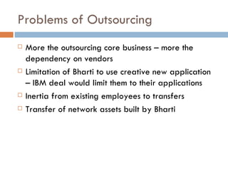 Problems of Outsourcing More the outsourcing core business – more the dependency on vendors Limitation of Bharti to use creative new application – IBM deal would limit them to their applications Inertia from existing employees to transfers Transfer of network assets built by Bharti 