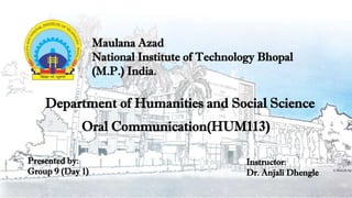 Maulana Azad
National Institute of Technology Bhopal
(M.P.) India.
Oral Communication(HUM113)
Department of Humanities and Social Science
Instructor:
Dr. Anjali Dhengle
Presented by:
Group 9 (Day 1)
 