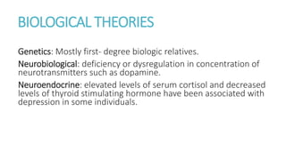 BIOLOGICAL THEORIES
Genetics: Mostly first- degree biologic relatives.
Neurobiological: deficiency or dysregulation in concentration of
neurotransmitters such as dopamine.
Neuroendocrine: elevated levels of serum cortisol and decreased
levels of thyroid stimulating hormone have been associated with
depression in some individuals.
 