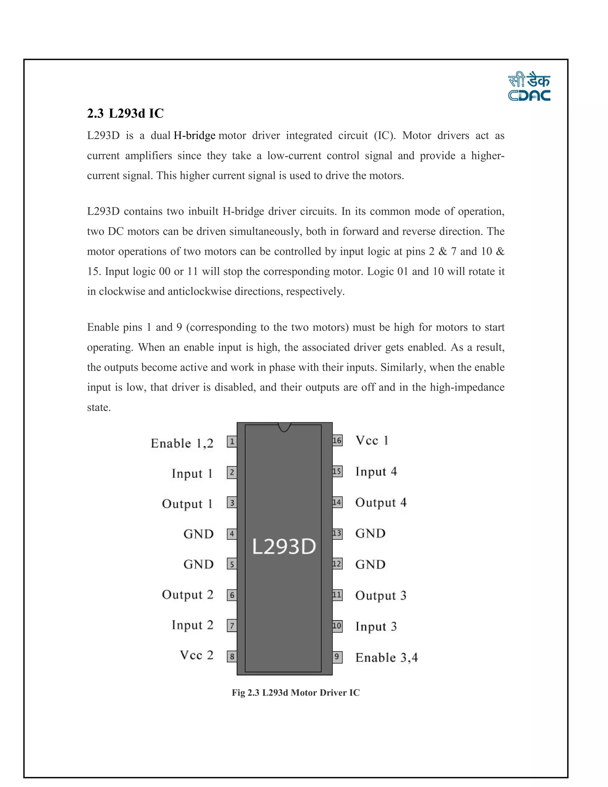 2.3 L293d IC
L293D is a dual H-bridge motor driver integrated circuit (IC). Motor drivers act as
current amplifiers since they take a low-current control signal and provide a higher-
current signal. This higher current signal is used to drive the motors.
L293D contains two inbuilt H-bridge driver circuits. In its common mode of operation,
two DC motors can be driven simultaneously, both in forward and reverse direction. The
motor operations of two motors can be controlled by input logic at pins 2 & 7 and 10 &
15. Input logic 00 or 11 will stop the corresponding motor. Logic 01 and 10 will rotate it
in clockwise and anticlockwise directions, respectively.
Enable pins 1 and 9 (corresponding to the two motors) must be high for motors to start
operating. When an enable input is high, the associated driver gets enabled. As a result,
the outputs become active and work in phase with their inputs. Similarly, when the enable
input is low, that driver is disabled, and their outputs are off and in the high-impedance
state.
Fig 2.3 L293d Motor Driver IC
 