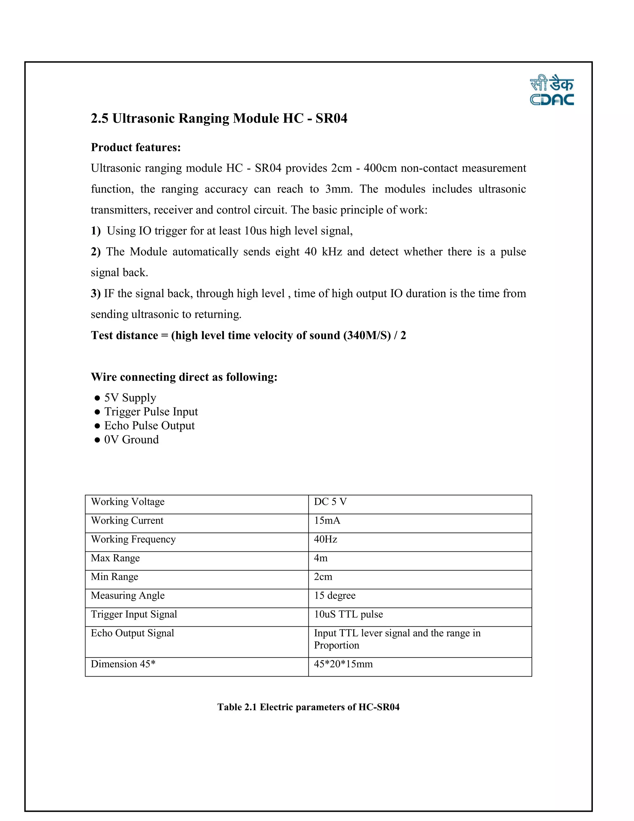 2.5 Ultrasonic Ranging Module HC - SR04
Product features:
Ultrasonic ranging module HC - SR04 provides 2cm - 400cm non-contact measurement
function, the ranging accuracy can reach to 3mm. The modules includes ultrasonic
transmitters, receiver and control circuit. The basic principle of work:
1) Using IO trigger for at least 10us high level signal,
2) The Module automatically sends eight 40 kHz and detect whether there is a pulse
signal back.
3) IF the signal back, through high level , time of high output IO duration is the time from
sending ultrasonic to returning.
Test distance = (high level time velocity of sound (340M/S) / 2
Wire connecting direct as following:
● 5V Supply
● Trigger Pulse Input
● Echo Pulse Output
● 0V Ground
Working Voltage DC 5 V
Working Current 15mA
Working Frequency 40Hz
Max Range 4m
Min Range 2cm
Measuring Angle 15 degree
Trigger Input Signal 10uS TTL pulse
Echo Output Signal Input TTL lever signal and the range in
Proportion
Dimension 45* 45*20*15mm
Table 2.1 Electric parameters of HC-SR04
 