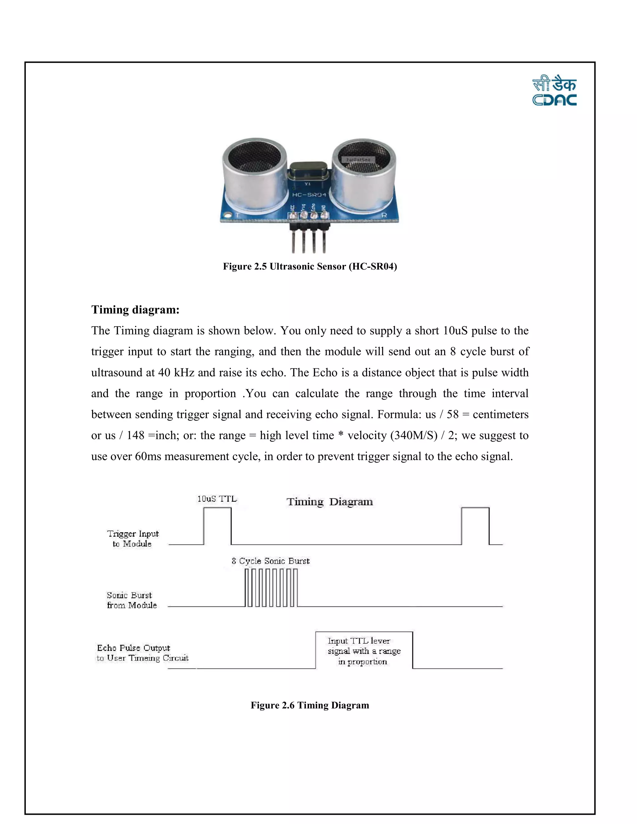 Figure 2.5 Ultrasonic Sensor (HC-SR04)
Timing diagram:
The Timing diagram is shown below. You only need to supply a short 10uS pulse to the
trigger input to start the ranging, and then the module will send out an 8 cycle burst of
ultrasound at 40 kHz and raise its echo. The Echo is a distance object that is pulse width
and the range in proportion .You can calculate the range through the time interval
between sending trigger signal and receiving echo signal. Formula: us / 58 = centimeters
or us / 148 =inch; or: the range = high level time * velocity (340M/S) / 2; we suggest to
use over 60ms measurement cycle, in order to prevent trigger signal to the echo signal.
Figure 2.6 Timing Diagram
 