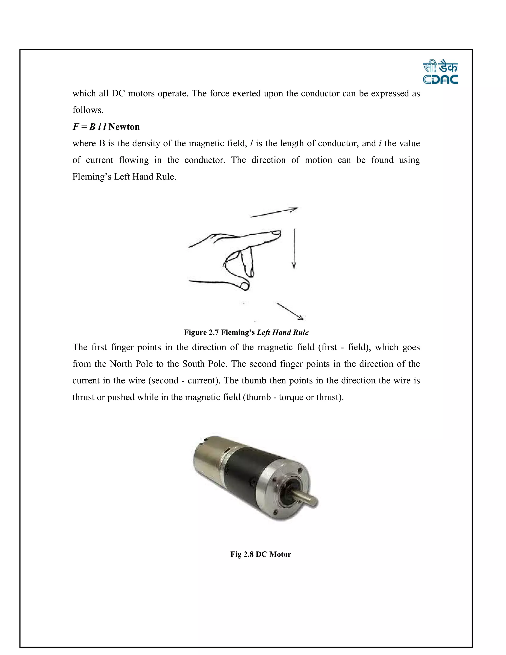 which all DC motors operate. The force exerted upon the conductor can be expressed as
follows.
F = B i l Newton
where B is the density of the magnetic field, l is the length of conductor, and i the value
of current flowing in the conductor. The direction of motion can be found using
Fleming’s Left Hand Rule.
Figure 2.7 Fleming’s Left Hand Rule
The first finger points in the direction of the magnetic field (first - field), which goes
from the North Pole to the South Pole. The second finger points in the direction of the
current in the wire (second - current). The thumb then points in the direction the wire is
thrust or pushed while in the magnetic field (thumb - torque or thrust).
Fig 2.8 DC Motor
 