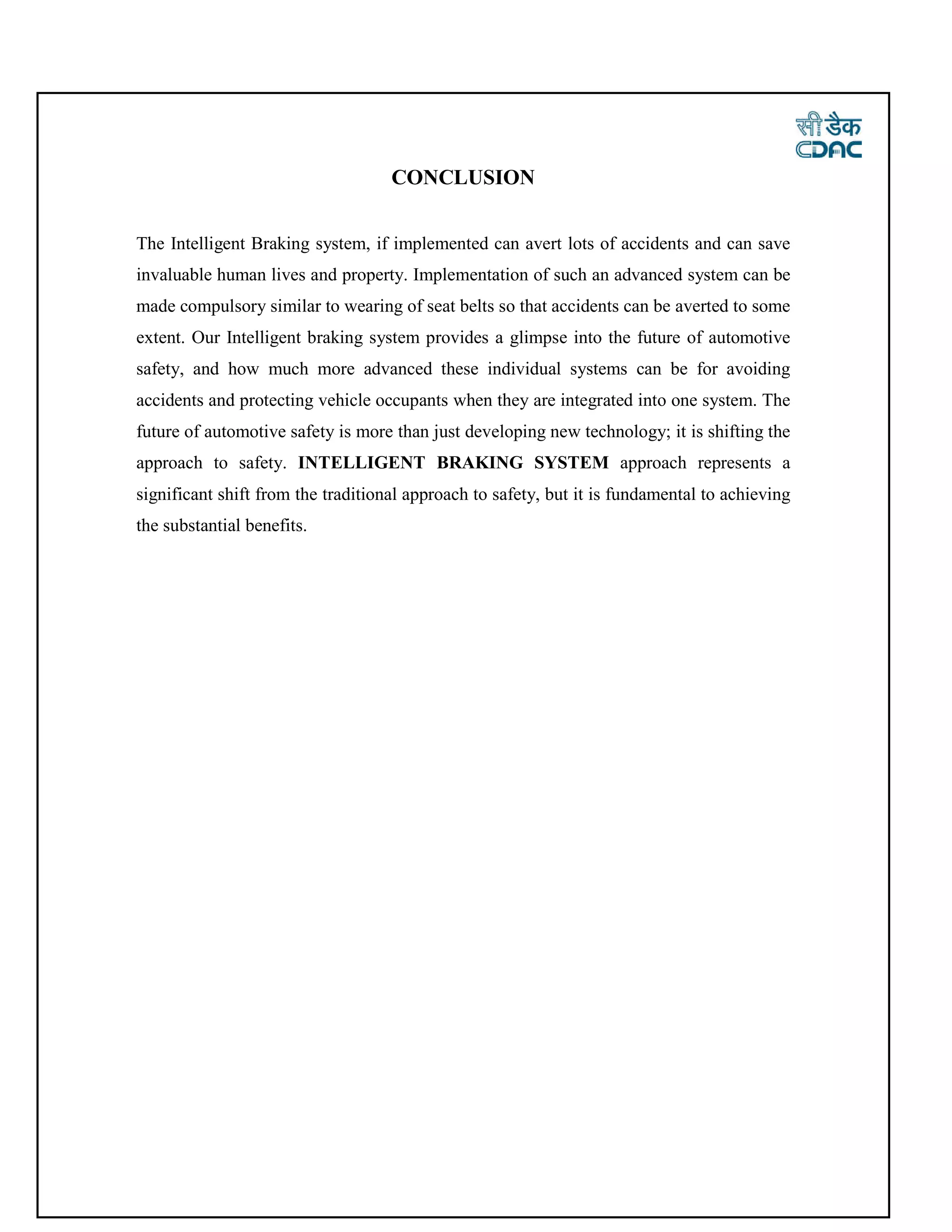 CONCLUSION
The Intelligent Braking system, if implemented can avert lots of accidents and can save
invaluable human lives and property. Implementation of such an advanced system can be
made compulsory similar to wearing of seat belts so that accidents can be averted to some
extent. Our Intelligent braking system provides a glimpse into the future of automotive
safety, and how much more advanced these individual systems can be for avoiding
accidents and protecting vehicle occupants when they are integrated into one system. The
future of automotive safety is more than just developing new technology; it is shifting the
approach to safety. INTELLIGENT BRAKING SYSTEM approach represents a
significant shift from the traditional approach to safety, but it is fundamental to achieving
the substantial benefits.
 