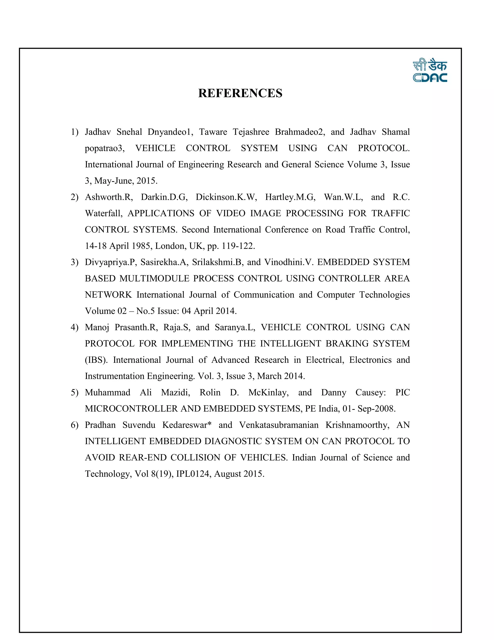 REFERENCES
1) Jadhav Snehal Dnyandeo1, Taware Tejashree Brahmadeo2, and Jadhav Shamal
popatrao3, VEHICLE CONTROL SYSTEM USING CAN PROTOCOL.
International Journal of Engineering Research and General Science Volume 3, Issue
3, May-June, 2015.
2) Ashworth.R, Darkin.D.G, Dickinson.K.W, Hartley.M.G, Wan.W.L, and R.C.
Waterfall, APPLICATIONS OF VIDEO IMAGE PROCESSING FOR TRAFFIC
CONTROL SYSTEMS. Second International Conference on Road Traffic Control,
14-18 April 1985, London, UK, pp. 119-122.
3) Divyapriya.P, Sasirekha.A, Srilakshmi.B, and Vinodhini.V. EMBEDDED SYSTEM
BASED MULTIMODULE PROCESS CONTROL USING CONTROLLER AREA
NETWORK International Journal of Communication and Computer Technologies
Volume 02 – No.5 Issue: 04 April 2014.
4) Manoj Prasanth.R, Raja.S, and Saranya.L, VEHICLE CONTROL USING CAN
PROTOCOL FOR IMPLEMENTING THE INTELLIGENT BRAKING SYSTEM
(IBS). International Journal of Advanced Research in Electrical, Electronics and
Instrumentation Engineering. Vol. 3, Issue 3, March 2014.
5) Muhammad Ali Mazidi, Rolin D. McKinlay, and Danny Causey: PIC
MICROCONTROLLER AND EMBEDDED SYSTEMS, PE India, 01- Sep-2008.
6) Pradhan Suvendu Kedareswar* and Venkatasubramanian Krishnamoorthy, AN
INTELLIGENT EMBEDDED DIAGNOSTIC SYSTEM ON CAN PROTOCOL TO
AVOID REAR-END COLLISION OF VEHICLES. Indian Journal of Science and
Technology, Vol 8(19), IPL0124, August 2015.
 