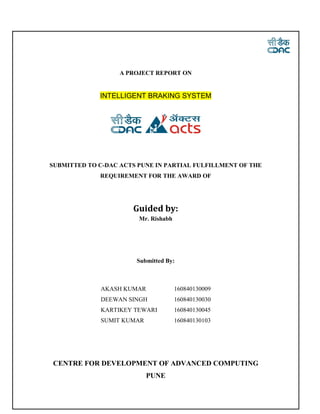A PROJECT REPORT ON
INTELLIGENT BRAKING SYSTEM
SUBMITTED TO C-DAC ACTS PUNE IN PARTIAL FULFILLMENT OF THE
REQUIREMENT FOR THE AWARD OF
Guided by:
Mr. Rishabh
Submitted By:
AKASH KUMAR 160840130009
DEEWAN SINGH 160840130030
KARTIKEY TEWARI 160840130045
SUMIT KUMAR 160840130103
CENTRE FOR DEVELOPMENT OF ADVANCED COMPUTING
PUNE
 