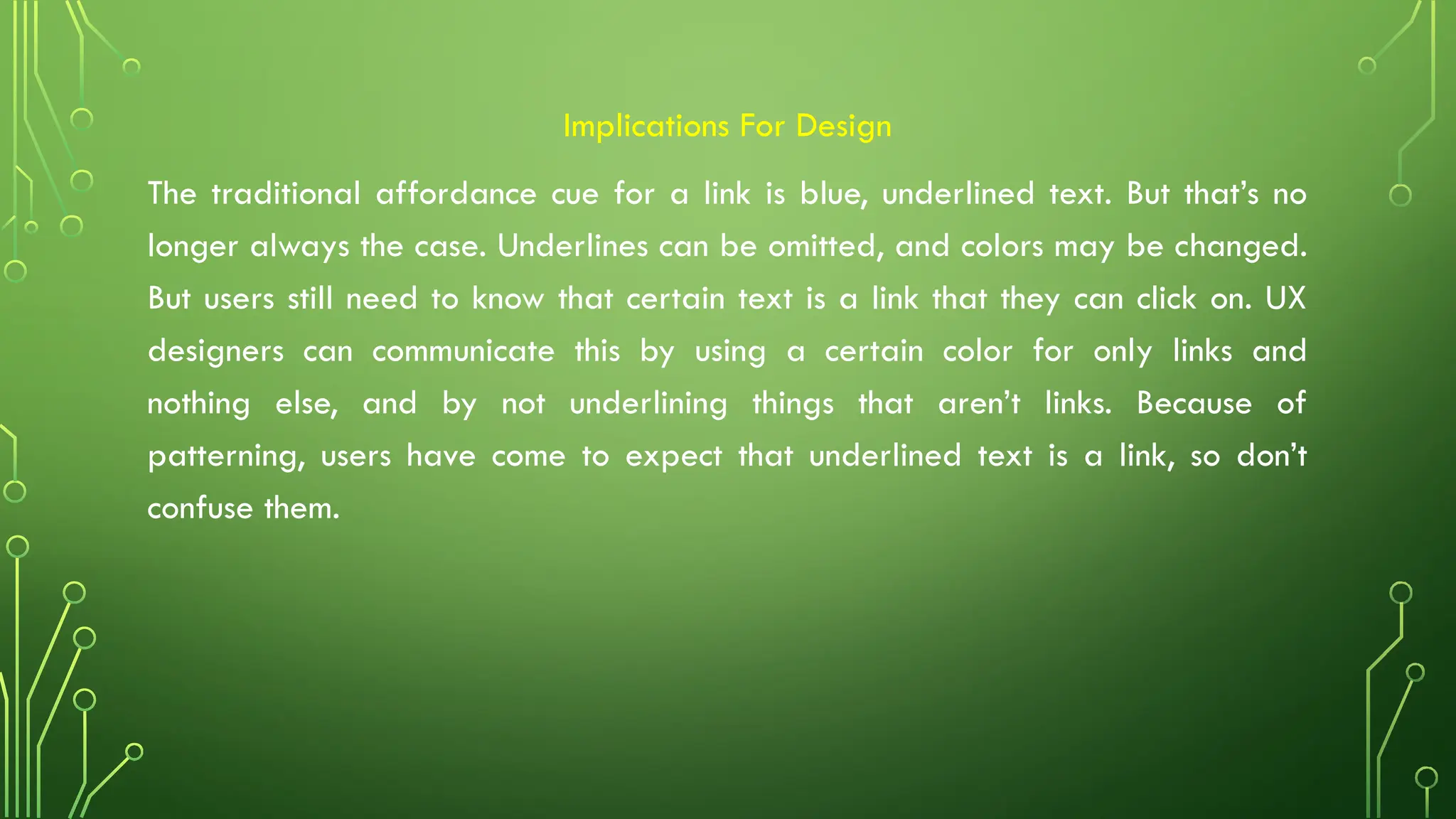 Implications For Design
The traditional affordance cue for a link is blue, underlined text. But that’s no
longer always the case. Underlines can be omitted, and colors may be changed.
But users still need to know that certain text is a link that they can click on. UX
designers can communicate this by using a certain color for only links and
nothing else, and by not underlining things that aren’t links. Because of
patterning, users have come to expect that underlined text is a link, so don’t
confuse them.
 
