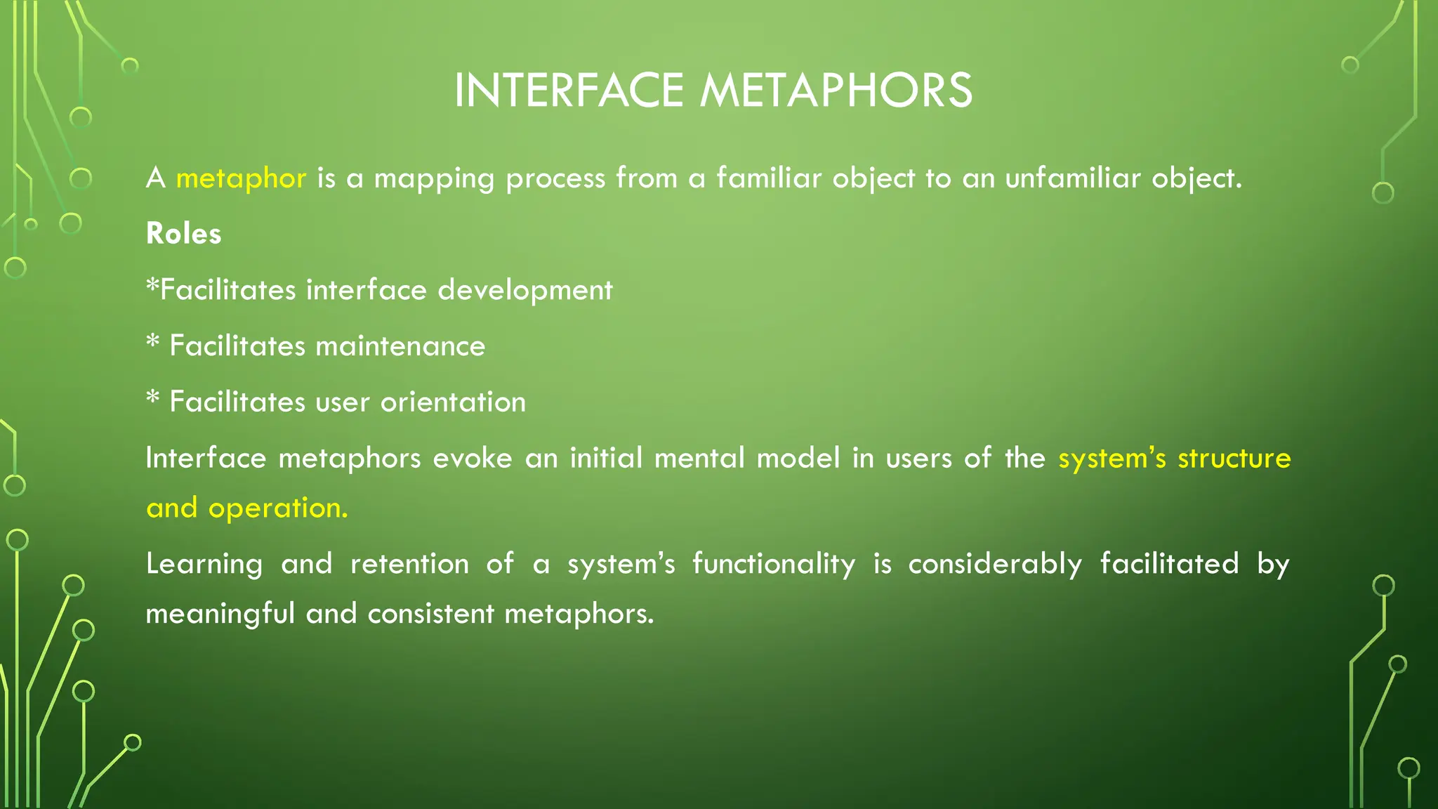 INTERFACE METAPHORS
A metaphor is a mapping process from a familiar object to an unfamiliar object.
Roles
*Facilitates interface development
* Facilitates maintenance
* Facilitates user orientation
Interface metaphors evoke an initial mental model in users of the system’s structure
and operation.
Learning and retention of a system’s functionality is considerably facilitated by
meaningful and consistent metaphors.
 