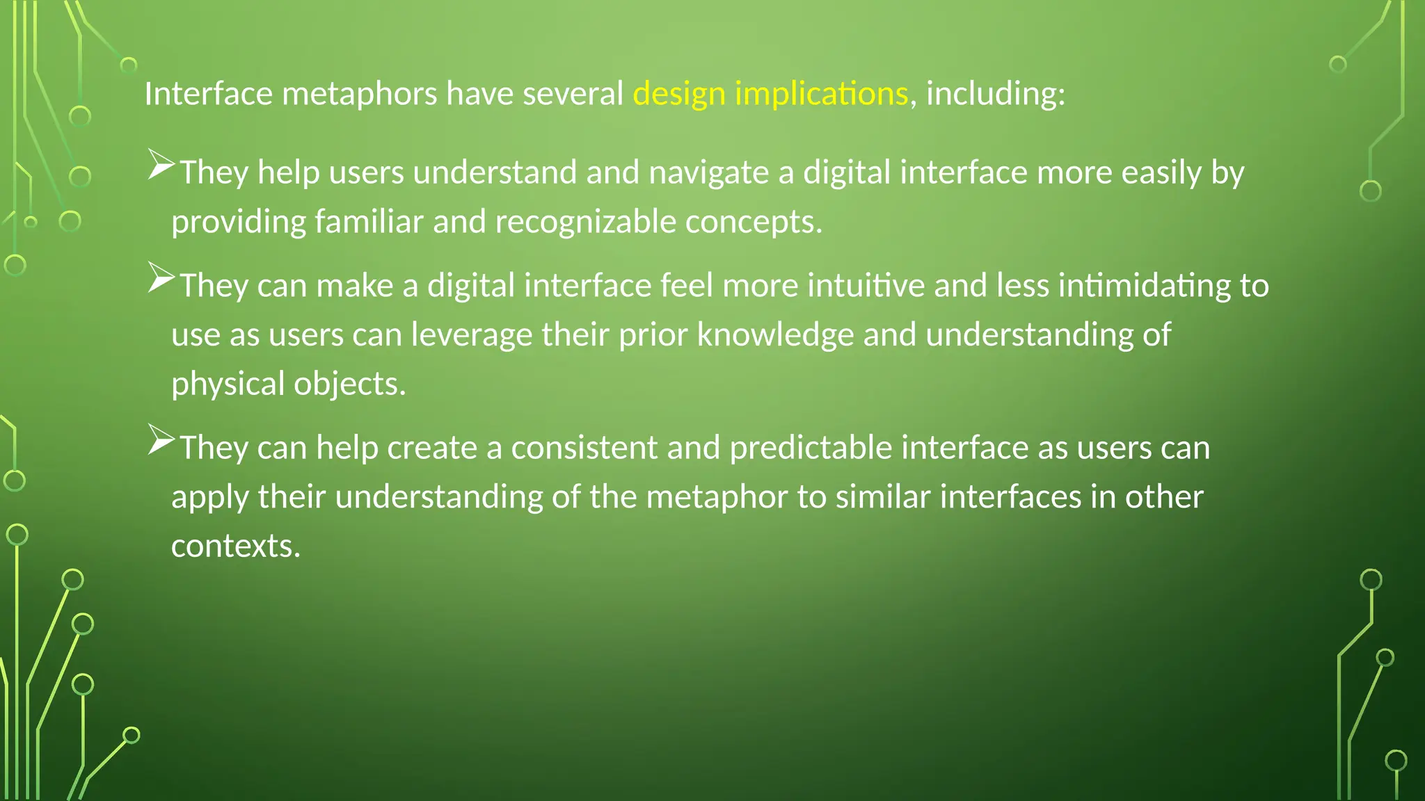Interface metaphors have several design implications, including:
They help users understand and navigate a digital interface more easily by
providing familiar and recognizable concepts.
They can make a digital interface feel more intuitive and less intimidating to
use as users can leverage their prior knowledge and understanding of
physical objects.
They can help create a consistent and predictable interface as users can
apply their understanding of the metaphor to similar interfaces in other
contexts.
 