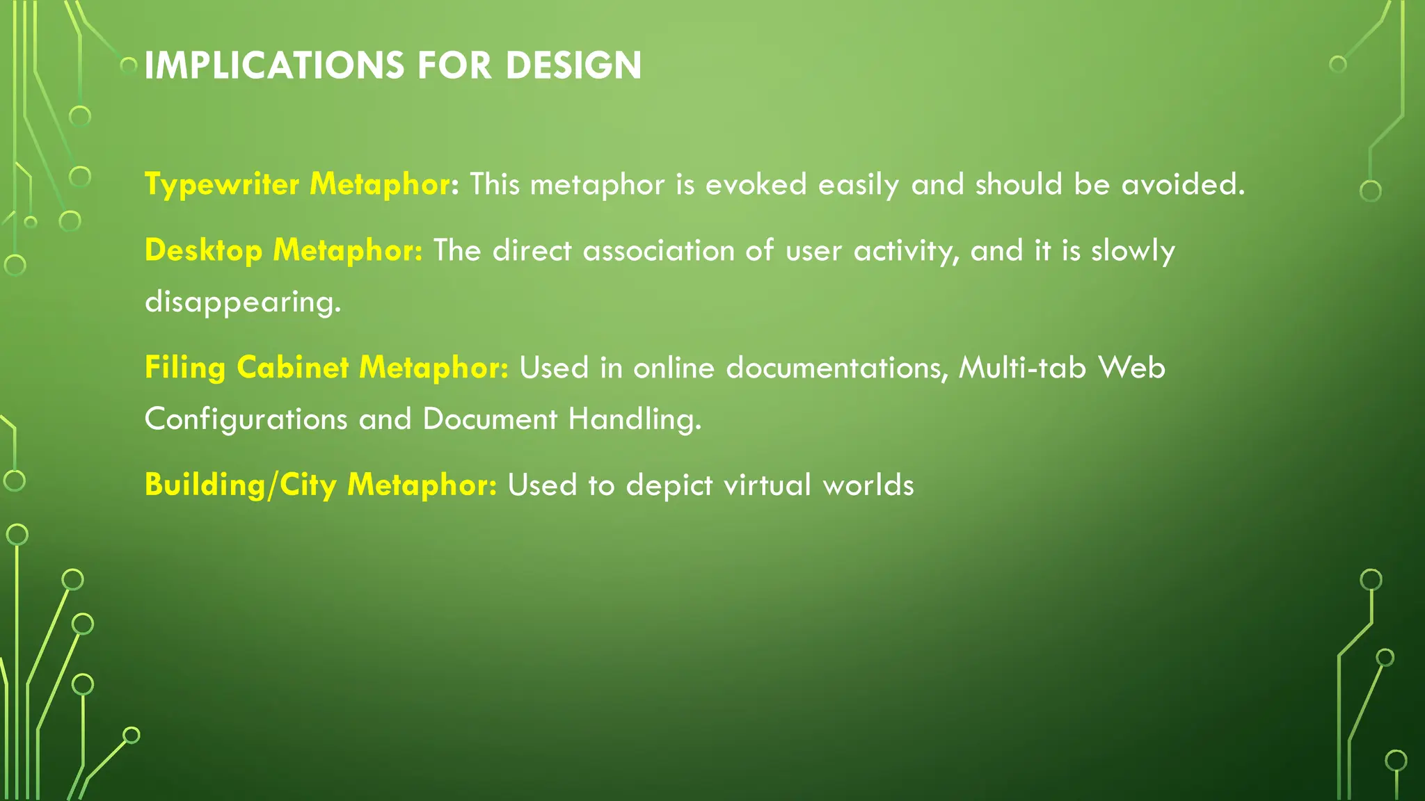 IMPLICATIONS FOR DESIGN
Typewriter Metaphor: This metaphor is evoked easily and should be avoided.
Desktop Metaphor: The direct association of user activity, and it is slowly
disappearing.
Filing Cabinet Metaphor: Used in online documentations, Multi-tab Web
Configurations and Document Handling.
Building/City Metaphor: Used to depict virtual worlds
 