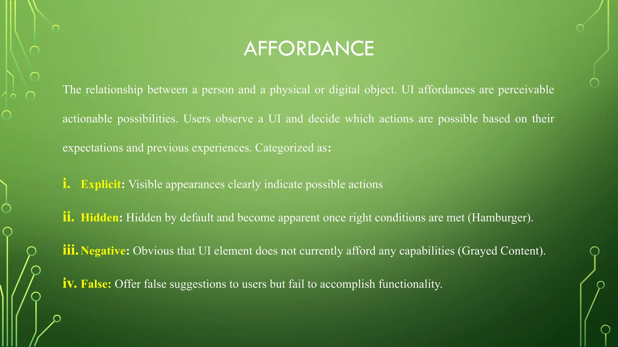 AFFORDANCE
The relationship between a person and a physical or digital object. UI affordances are perceivable
actionable possibilities. Users observe a UI and decide which actions are possible based on their
expectations and previous experiences. Categorized as:
i. Explicit: Visible appearances clearly indicate possible actions
ii. Hidden: Hidden by default and become apparent once right conditions are met (Hamburger).
iii.Negative: Obvious that UI element does not currently afford any capabilities (Grayed Content).
iv. False: Offer false suggestions to users but fail to accomplish functionality.
 