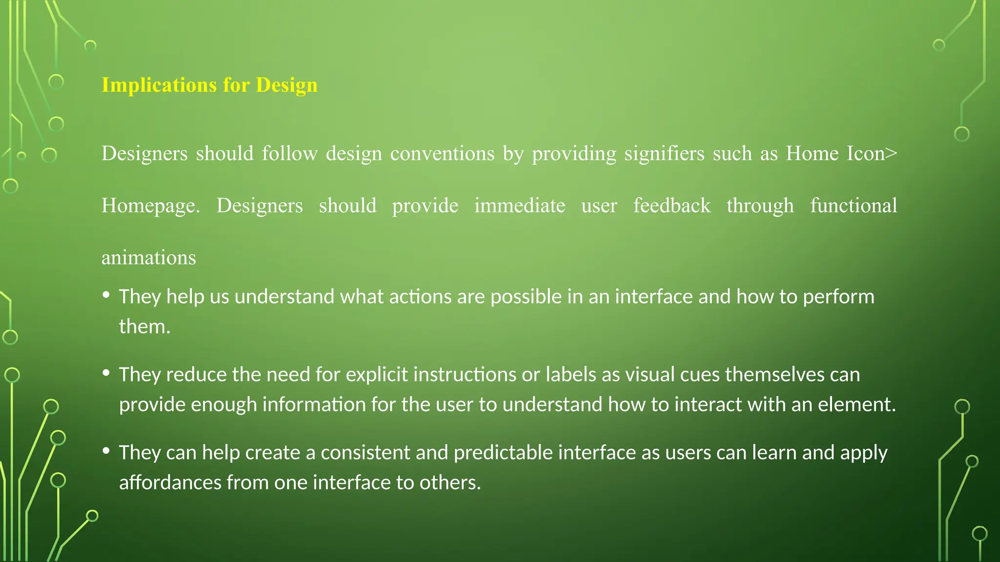 Implications for Design
Designers should follow design conventions by providing signifiers such as Home Icon>
Homepage. Designers should provide immediate user feedback through functional
animations
• They help us understand what actions are possible in an interface and how to perform
them.
• They reduce the need for explicit instructions or labels as visual cues themselves can
provide enough information for the user to understand how to interact with an element.
• They can help create a consistent and predictable interface as users can learn and apply
affordances from one interface to others.
 