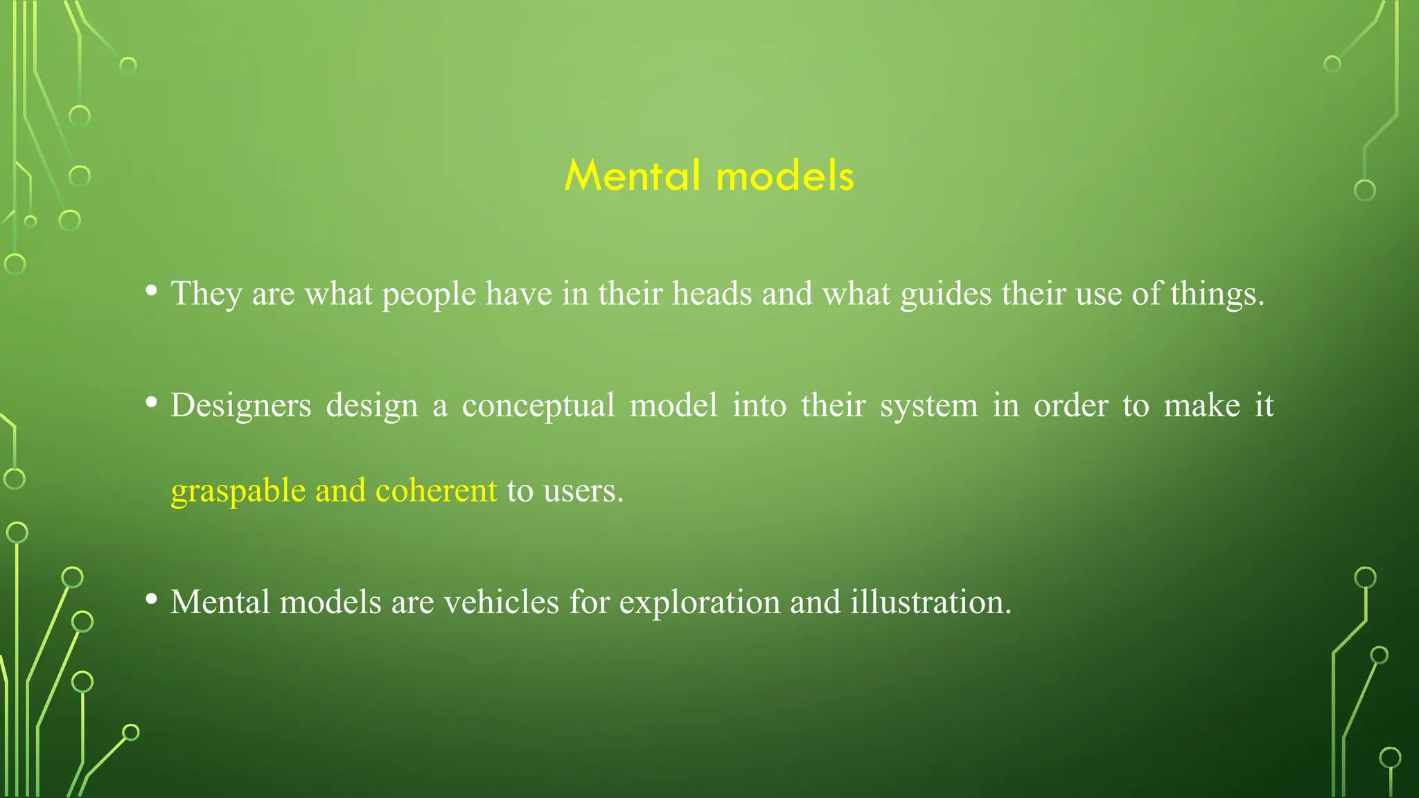 Mental models
• They are what people have in their heads and what guides their use of things.
• Designers design a conceptual model into their system in order to make it
graspable and coherent to users.
• Mental models are vehicles for exploration and illustration.
 