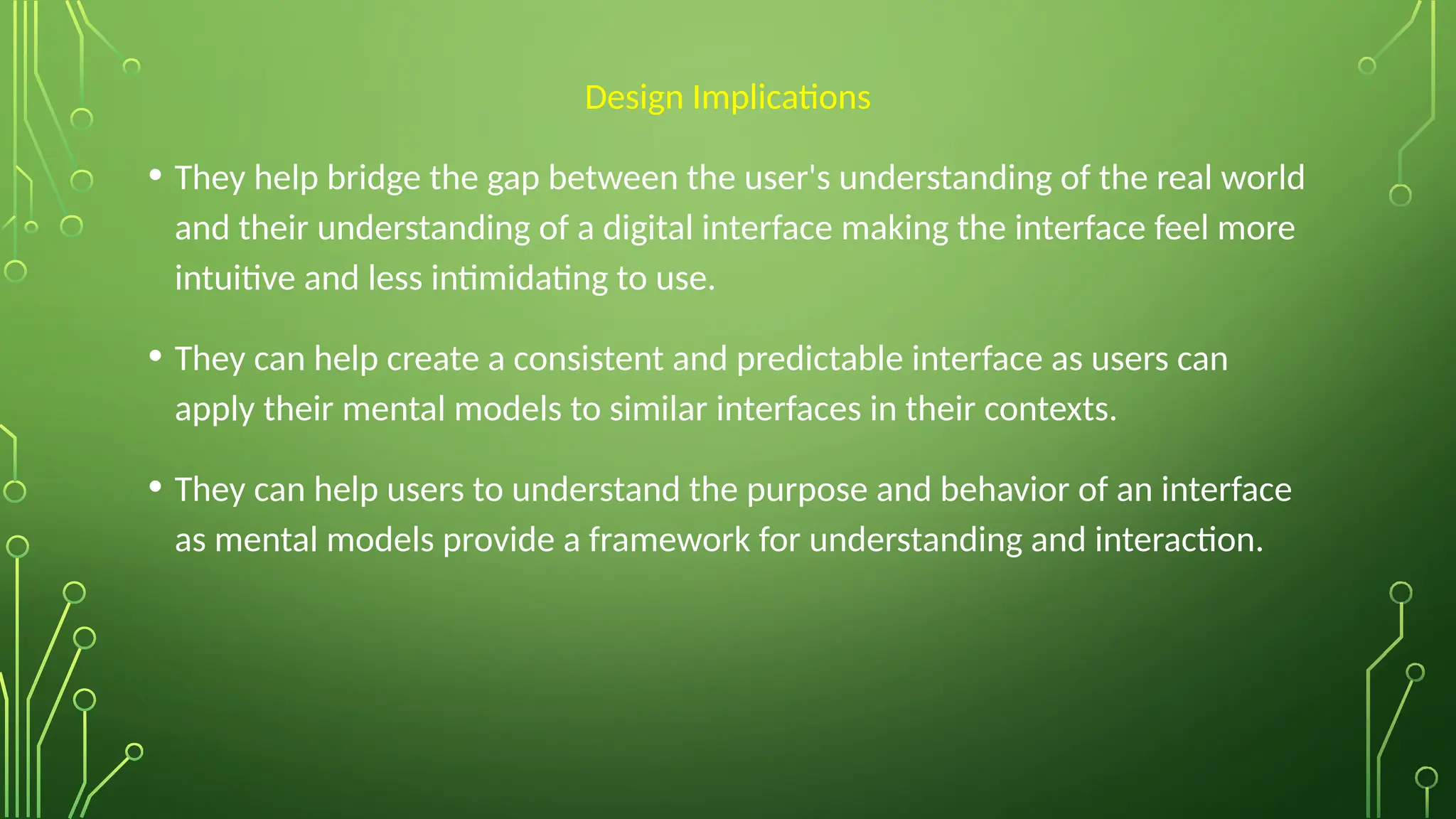 Design Implications
• They help bridge the gap between the user's understanding of the real world
and their understanding of a digital interface making the interface feel more
intuitive and less intimidating to use.
• They can help create a consistent and predictable interface as users can
apply their mental models to similar interfaces in their contexts.
• They can help users to understand the purpose and behavior of an interface
as mental models provide a framework for understanding and interaction.
 