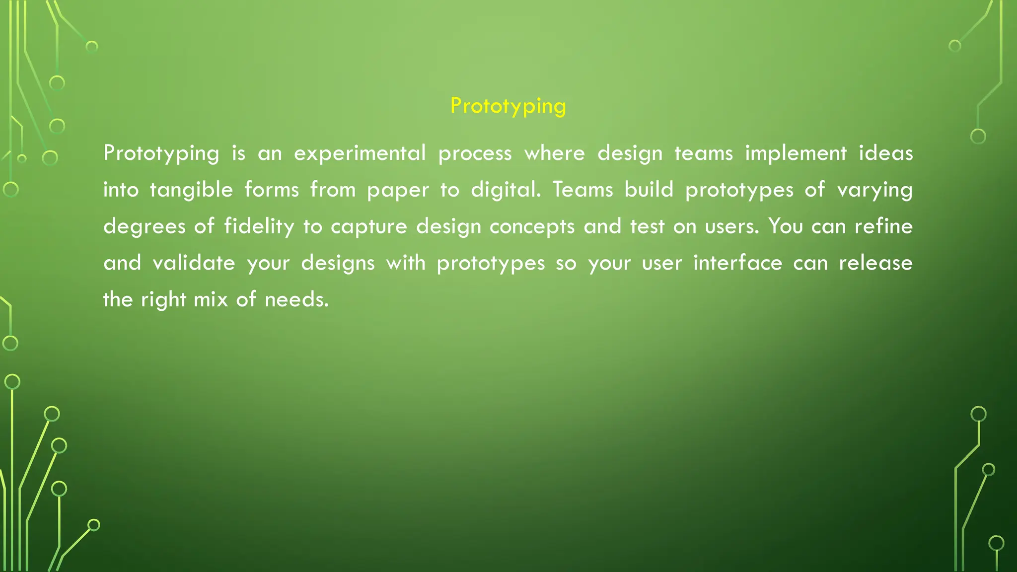 Prototyping
Prototyping is an experimental process where design teams implement ideas
into tangible forms from paper to digital. Teams build prototypes of varying
degrees of fidelity to capture design concepts and test on users. You can refine
and validate your designs with prototypes so your user interface can release
the right mix of needs.
 