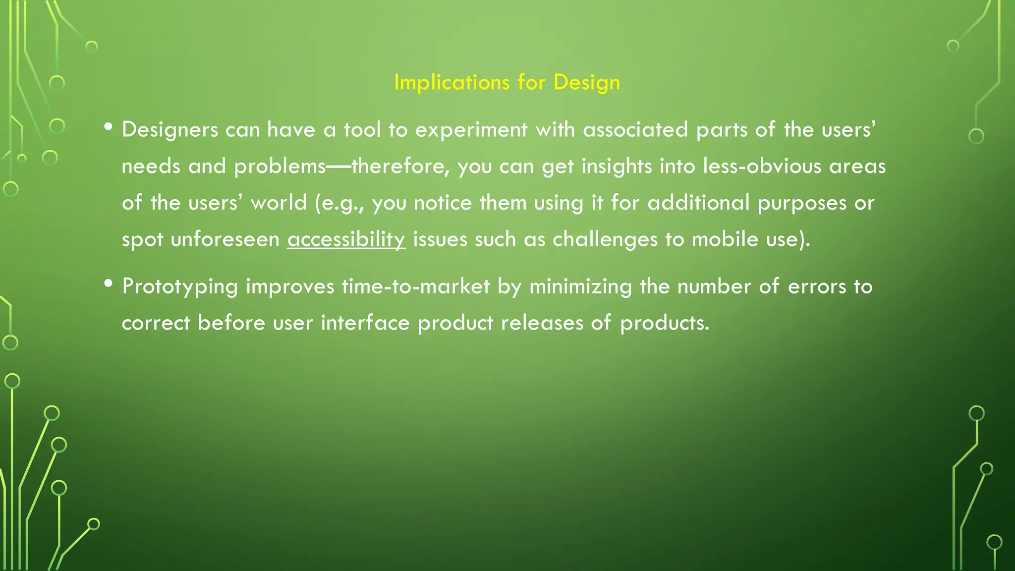 Implications for Design
• Designers can have a tool to experiment with associated parts of the users’
needs and problems—therefore, you can get insights into less-obvious areas
of the users’ world (e.g., you notice them using it for additional purposes or
spot unforeseen accessibility issues such as challenges to mobile use).
• Prototyping improves time-to-market by minimizing the number of errors to
correct before user interface product releases of products.
 
