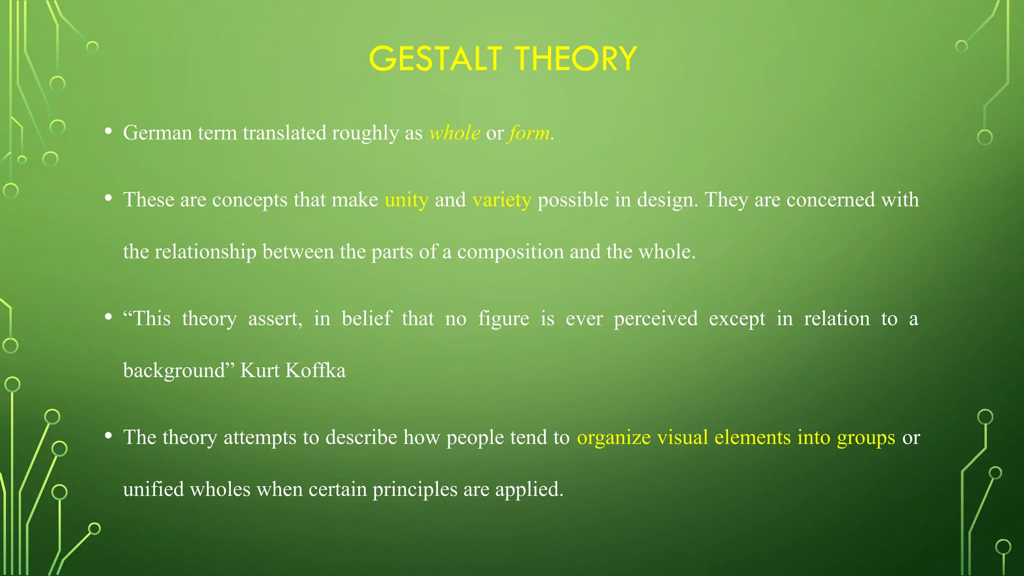 GESTALT THEORY
• German term translated roughly as whole or form.
• These are concepts that make unity and variety possible in design. They are concerned with
the relationship between the parts of a composition and the whole.
• “This theory assert, in belief that no figure is ever perceived except in relation to a
background” Kurt Koffka
• The theory attempts to describe how people tend to organize visual elements into groups or
unified wholes when certain principles are applied.
 