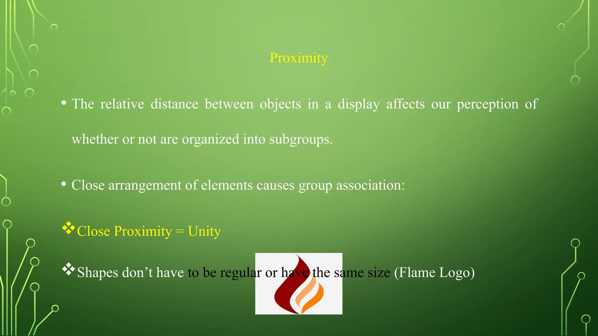 Proximity
• The relative distance between objects in a display affects our perception of
whether or not are organized into subgroups.
• Close arrangement of elements causes group association:
Close Proximity = Unity
Shapes don’t have to be regular or have the same size (Flame Logo)
 