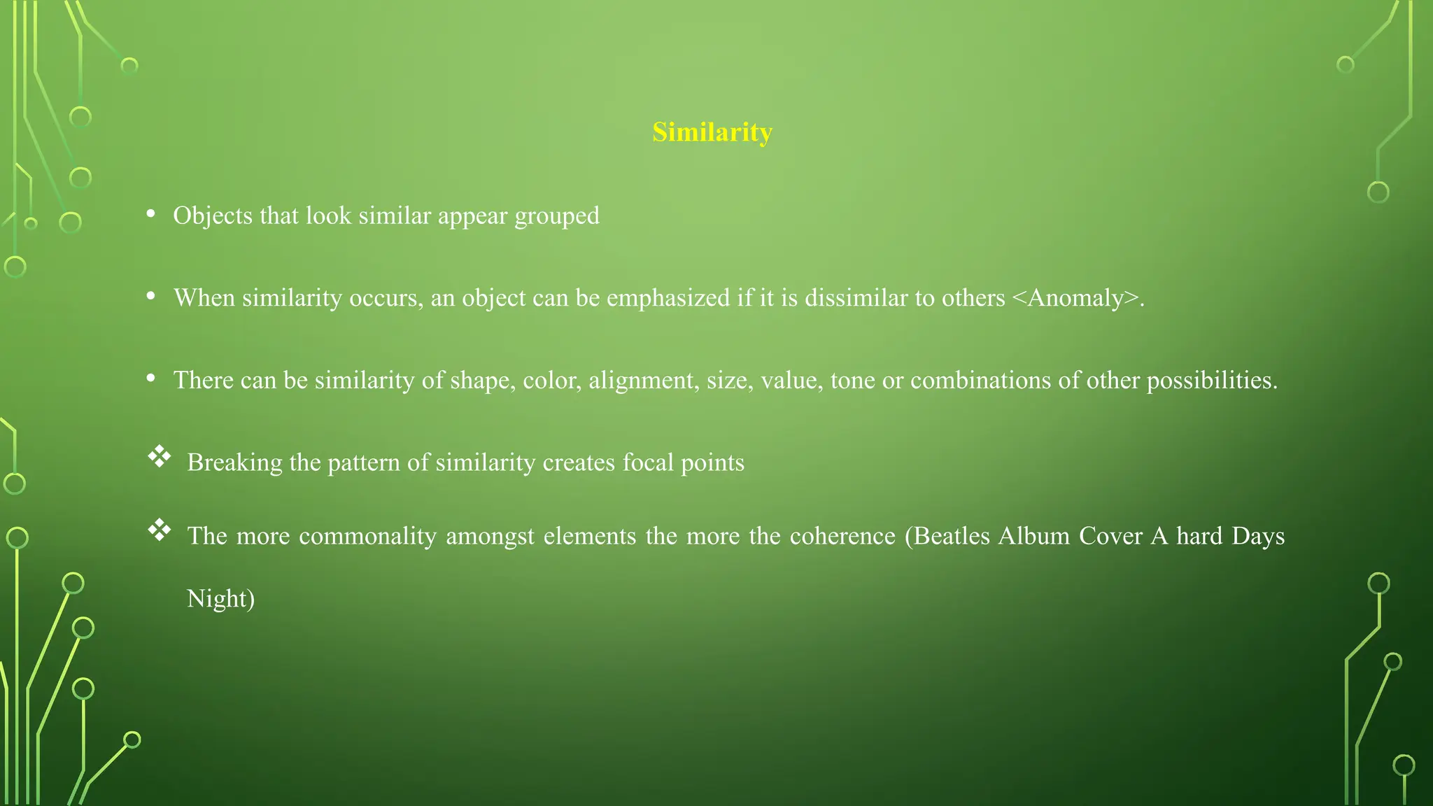 Similarity
• Objects that look similar appear grouped
• When similarity occurs, an object can be emphasized if it is dissimilar to others <Anomaly>.
• There can be similarity of shape, color, alignment, size, value, tone or combinations of other possibilities.
 Breaking the pattern of similarity creates focal points
 The more commonality amongst elements the more the coherence (Beatles Album Cover A hard Days
Night)
 