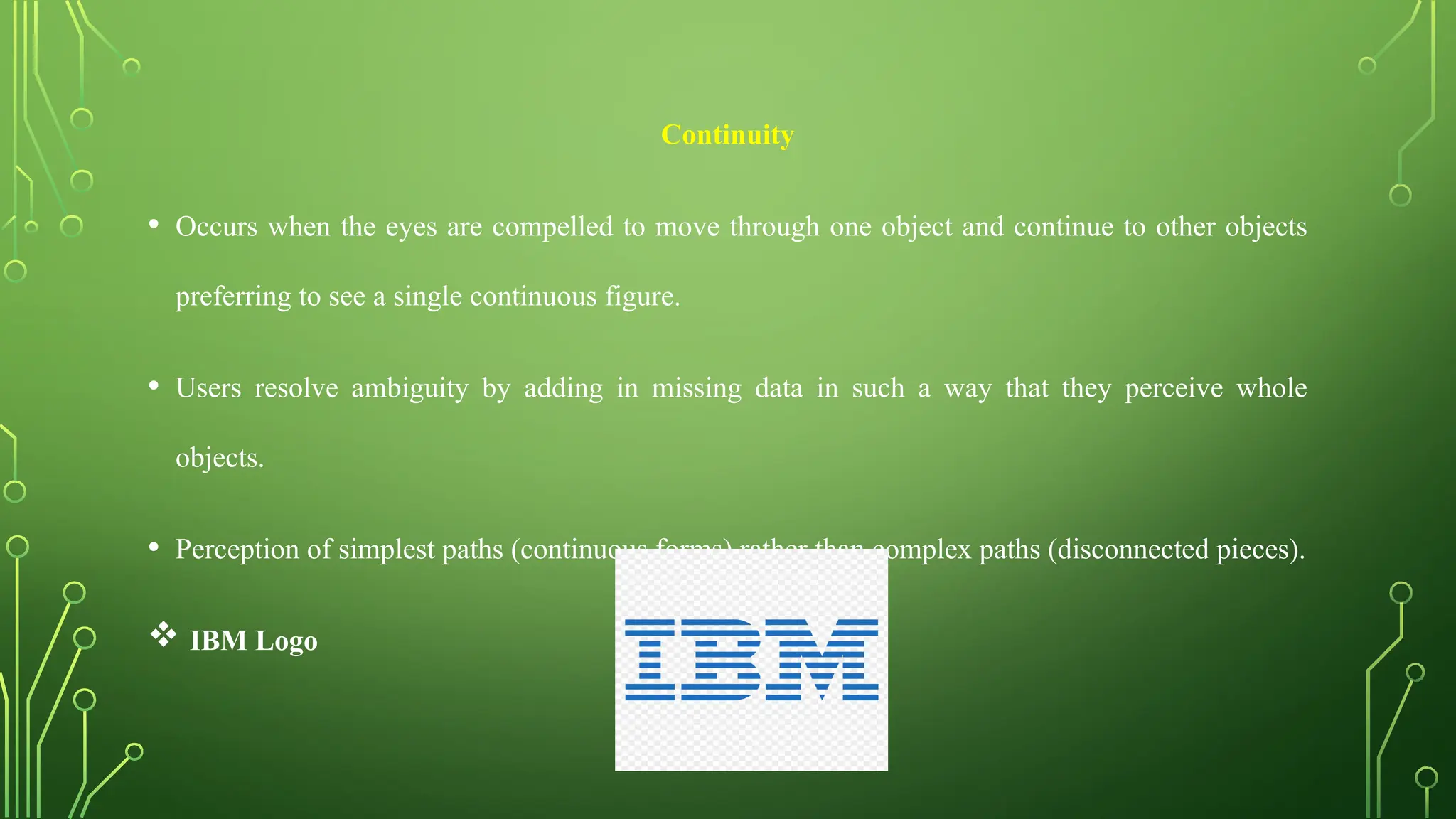 Continuity
• Occurs when the eyes are compelled to move through one object and continue to other objects
preferring to see a single continuous figure.
• Users resolve ambiguity by adding in missing data in such a way that they perceive whole
objects.
• Perception of simplest paths (continuous forms) rather than complex paths (disconnected pieces).
 IBM Logo
 