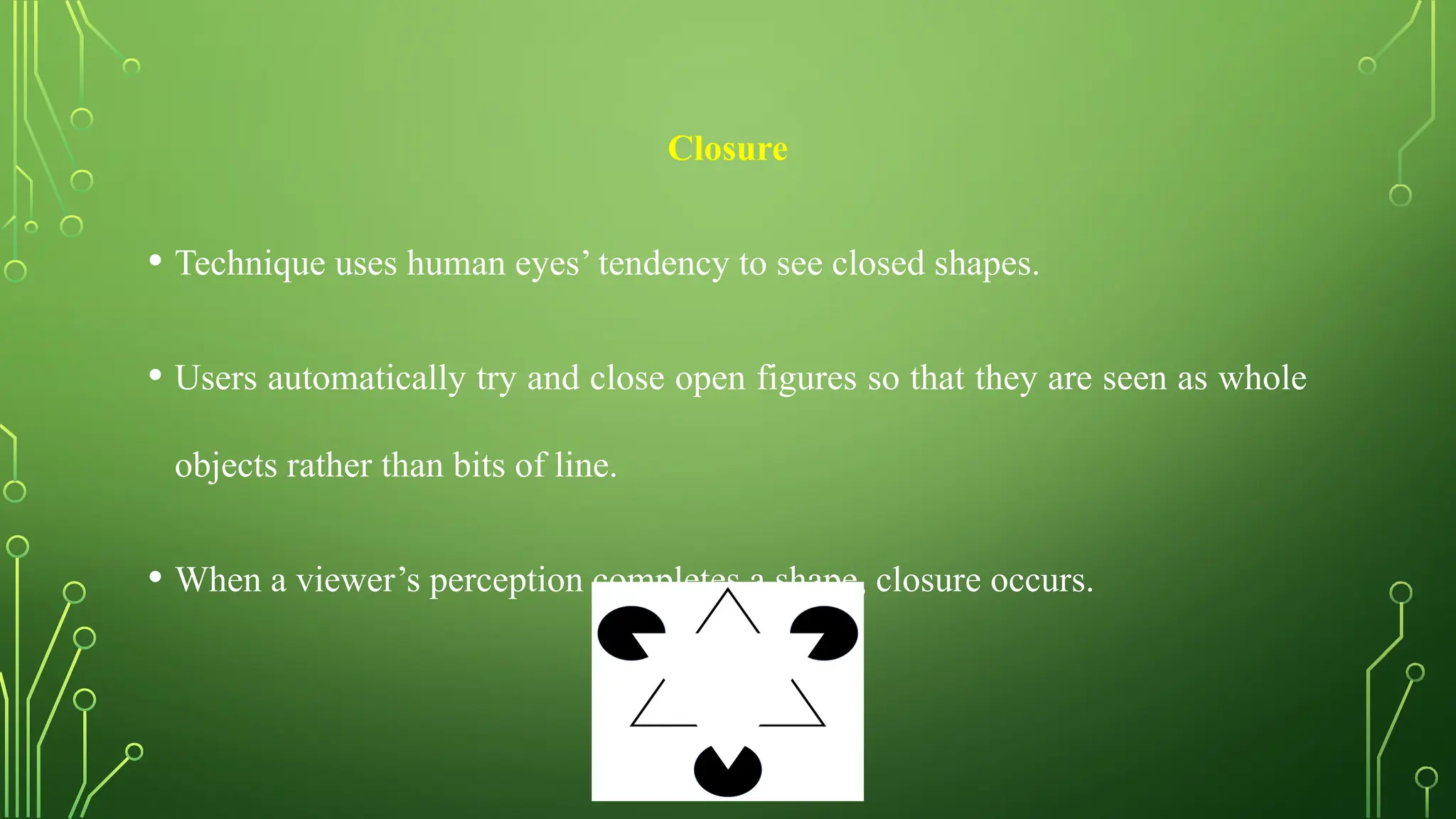 Closure
• Technique uses human eyes’ tendency to see closed shapes.
• Users automatically try and close open figures so that they are seen as whole
objects rather than bits of line.
• When a viewer’s perception completes a shape, closure occurs.
 