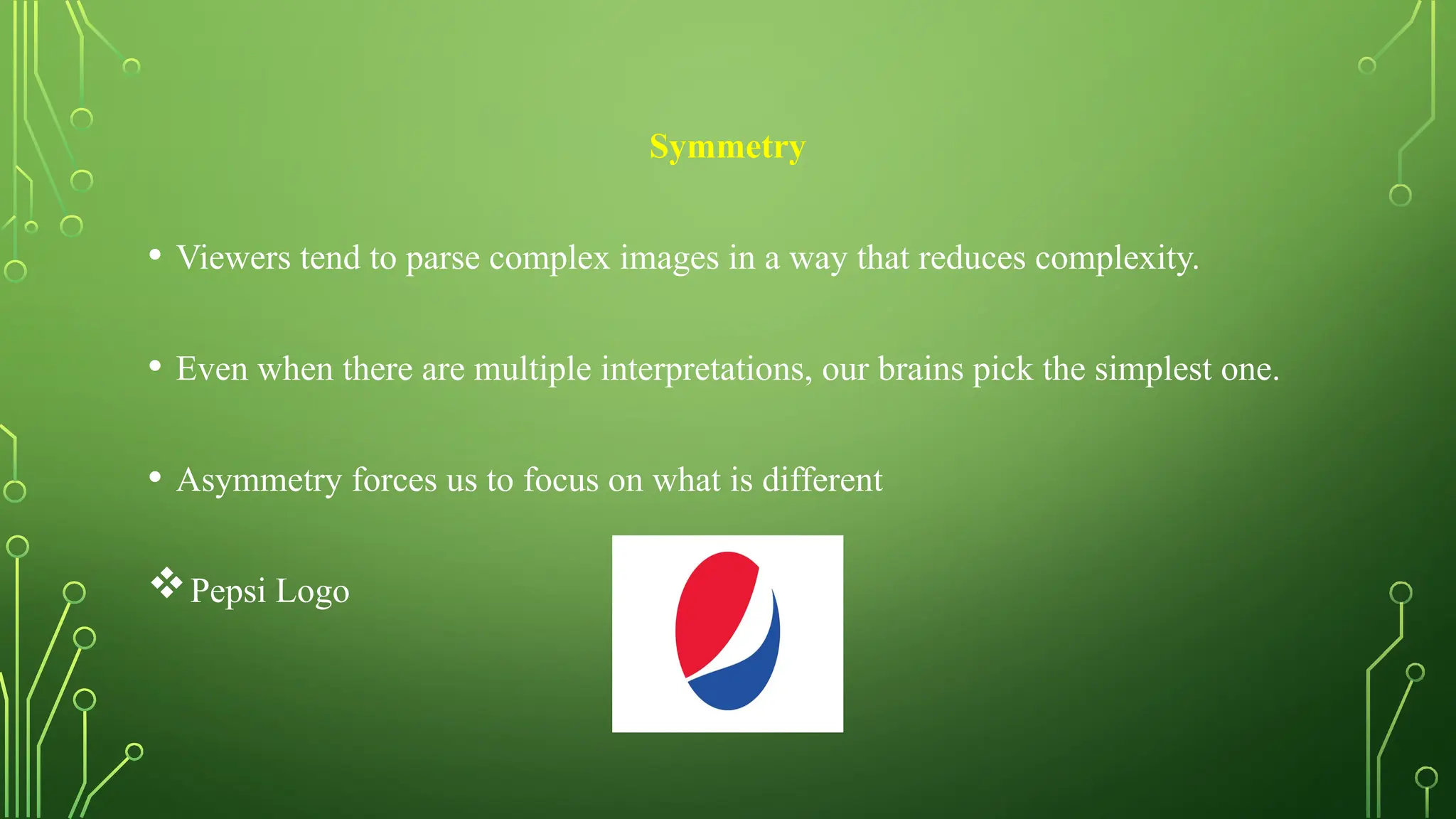 Symmetry
• Viewers tend to parse complex images in a way that reduces complexity.
• Even when there are multiple interpretations, our brains pick the simplest one.
• Asymmetry forces us to focus on what is different
Pepsi Logo
 