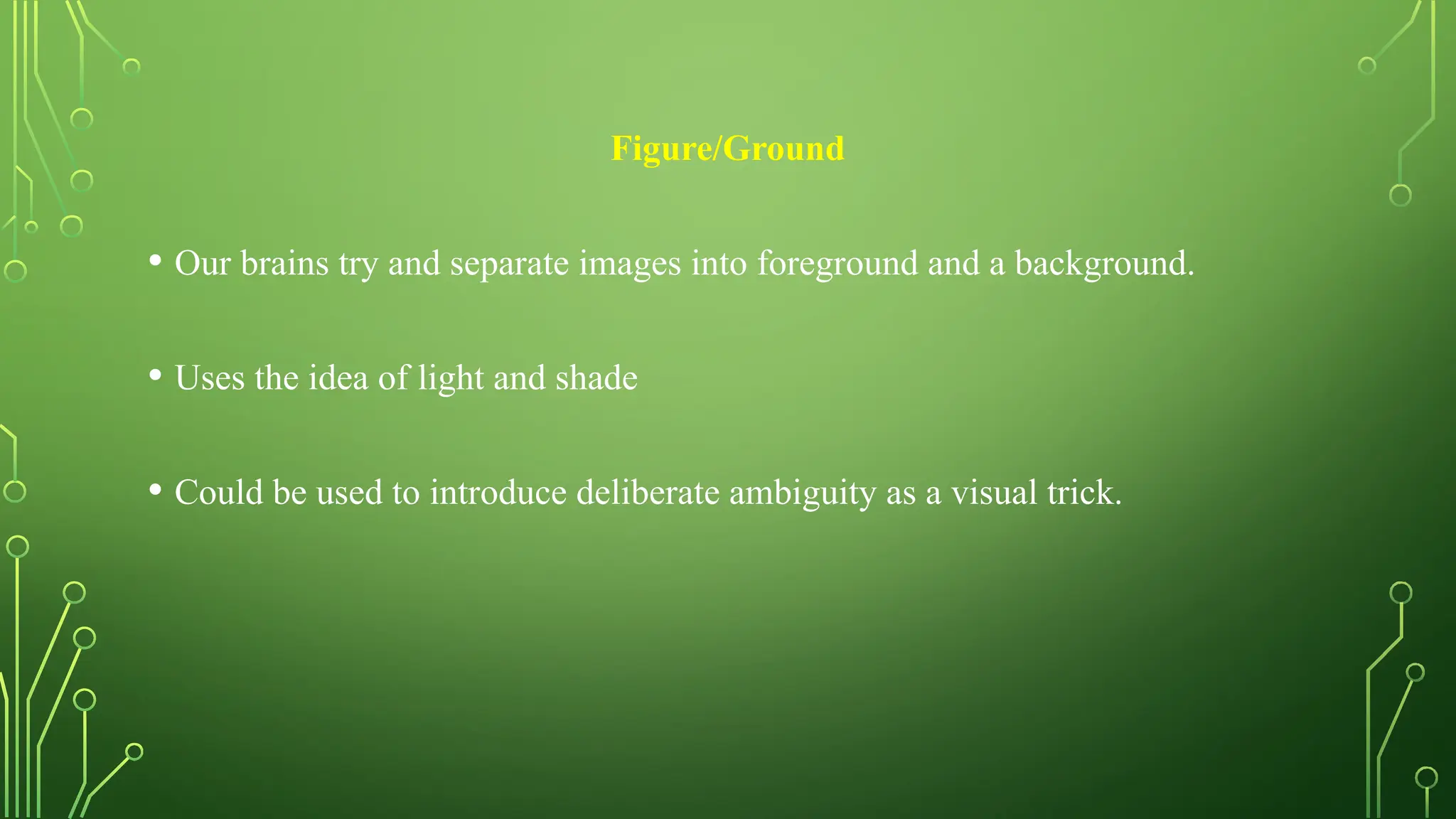Figure/Ground
• Our brains try and separate images into foreground and a background.
• Uses the idea of light and shade
• Could be used to introduce deliberate ambiguity as a visual trick.
 