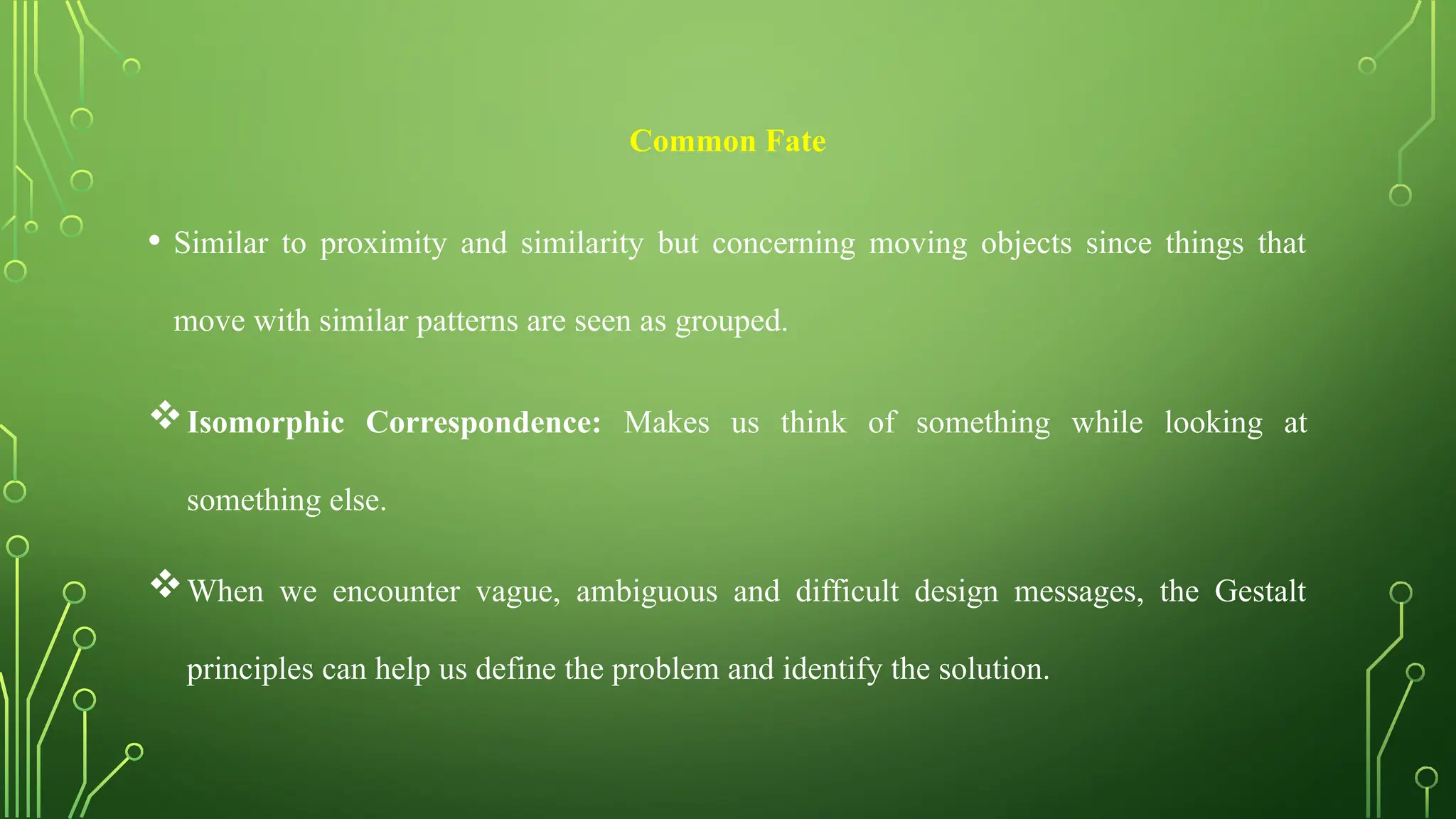 Common Fate
• Similar to proximity and similarity but concerning moving objects since things that
move with similar patterns are seen as grouped.
Isomorphic Correspondence: Makes us think of something while looking at
something else.
When we encounter vague, ambiguous and difficult design messages, the Gestalt
principles can help us define the problem and identify the solution.
 