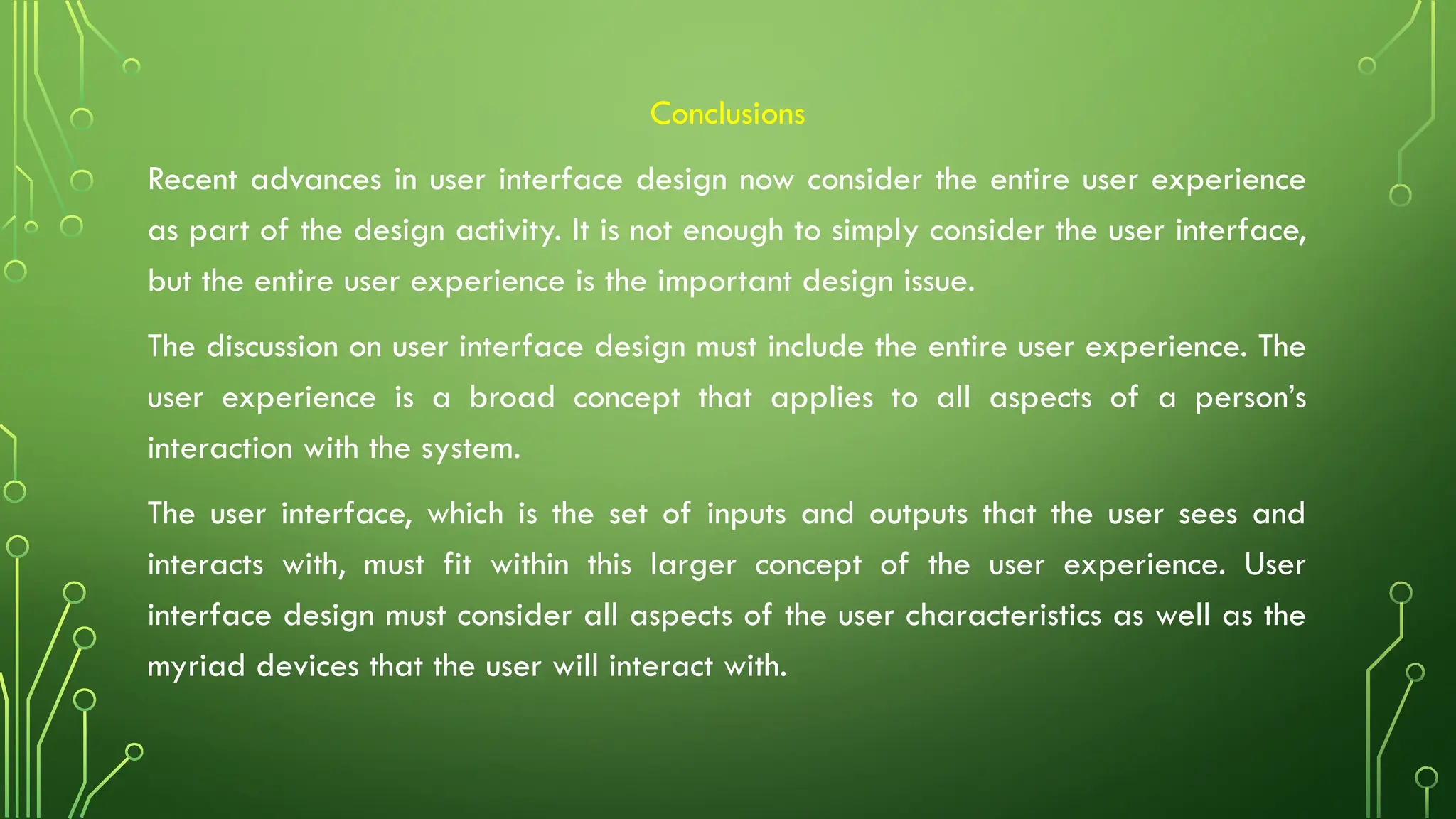 Conclusions
Recent advances in user interface design now consider the entire user experience
as part of the design activity. It is not enough to simply consider the user interface,
but the entire user experience is the important design issue.
The discussion on user interface design must include the entire user experience. The
user experience is a broad concept that applies to all aspects of a person’s
interaction with the system.
The user interface, which is the set of inputs and outputs that the user sees and
interacts with, must fit within this larger concept of the user experience. User
interface design must consider all aspects of the user characteristics as well as the
myriad devices that the user will interact with.
 