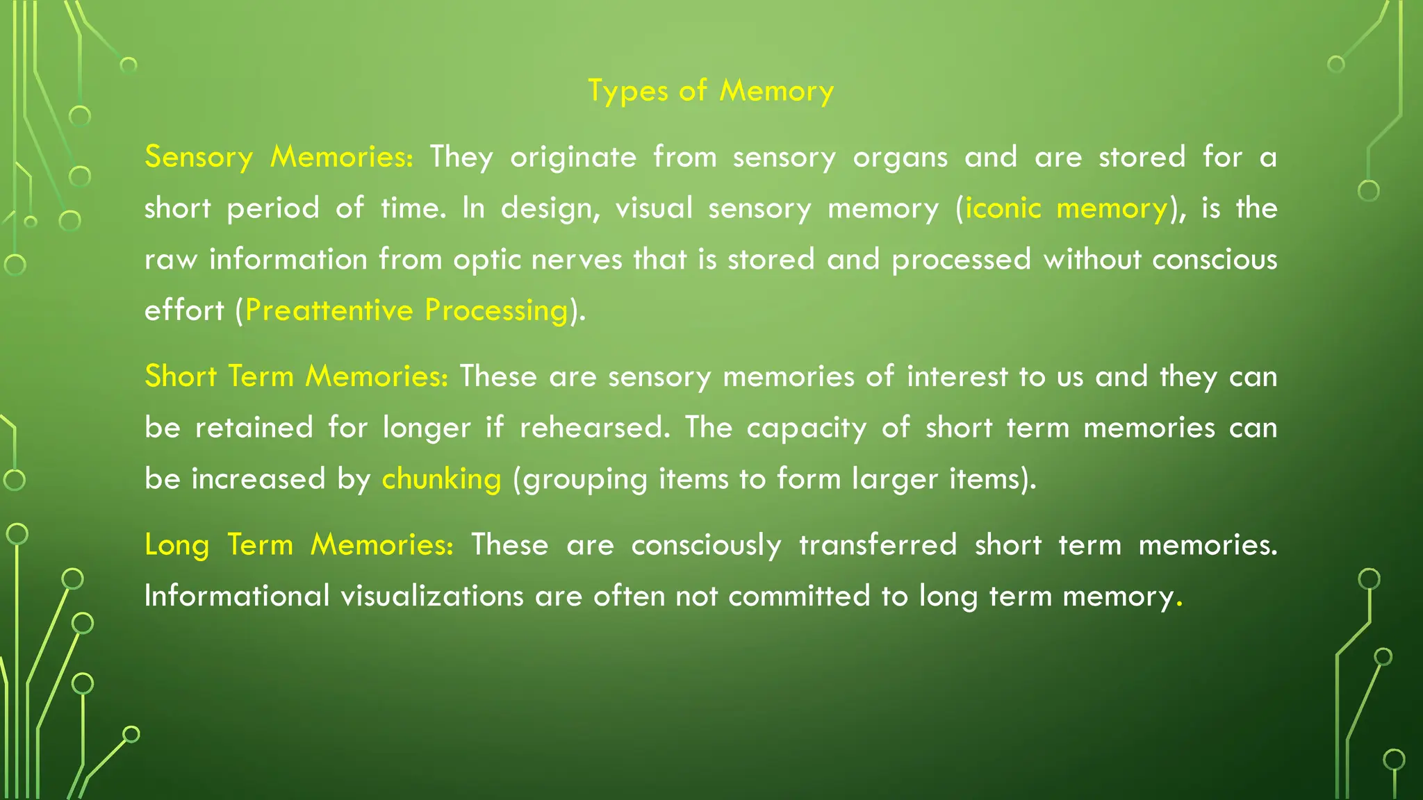 Types of Memory
Sensory Memories: They originate from sensory organs and are stored for a
short period of time. In design, visual sensory memory (iconic memory), is the
raw information from optic nerves that is stored and processed without conscious
effort (Preattentive Processing).
Short Term Memories: These are sensory memories of interest to us and they can
be retained for longer if rehearsed. The capacity of short term memories can
be increased by chunking (grouping items to form larger items).
Long Term Memories: These are consciously transferred short term memories.
Informational visualizations are often not committed to long term memory.
 