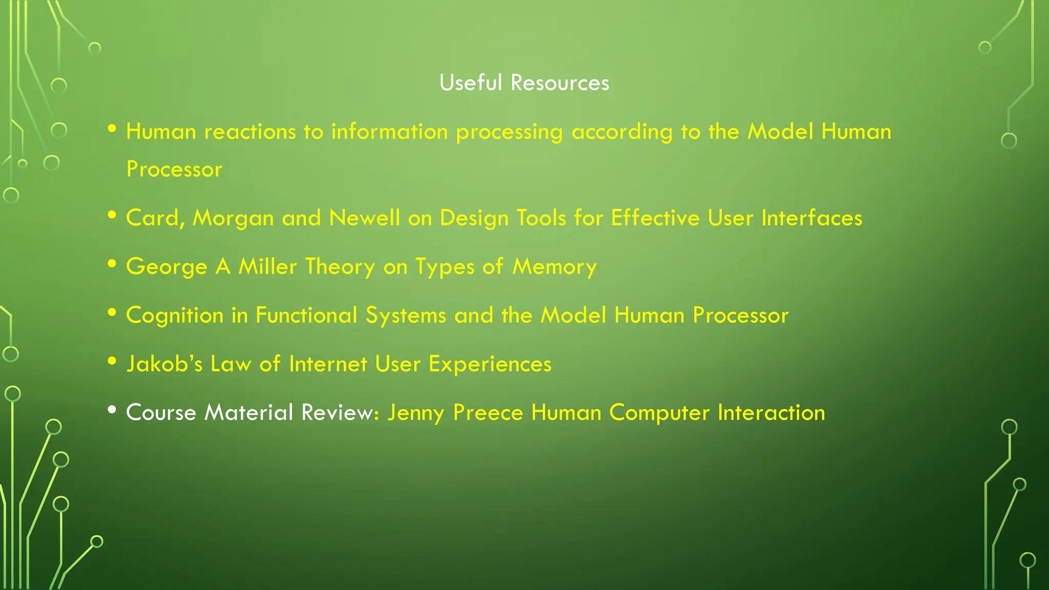 Useful Resources
• Human reactions to information processing according to the Model Human
Processor
• Card, Morgan and Newell on Design Tools for Effective User Interfaces
• George A Miller Theory on Types of Memory
• Cognition in Functional Systems and the Model Human Processor
• Jakob’s Law of Internet User Experiences
• Course Material Review: Jenny Preece Human Computer Interaction
 