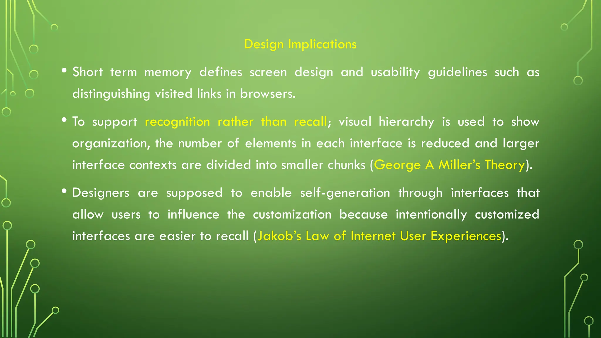 Design Implications
• Short term memory defines screen design and usability guidelines such as
distinguishing visited links in browsers.
• To support recognition rather than recall; visual hierarchy is used to show
organization, the number of elements in each interface is reduced and larger
interface contexts are divided into smaller chunks (George A Miller’s Theory).
• Designers are supposed to enable self-generation through interfaces that
allow users to influence the customization because intentionally customized
interfaces are easier to recall (Jakob’s Law of Internet User Experiences).
 