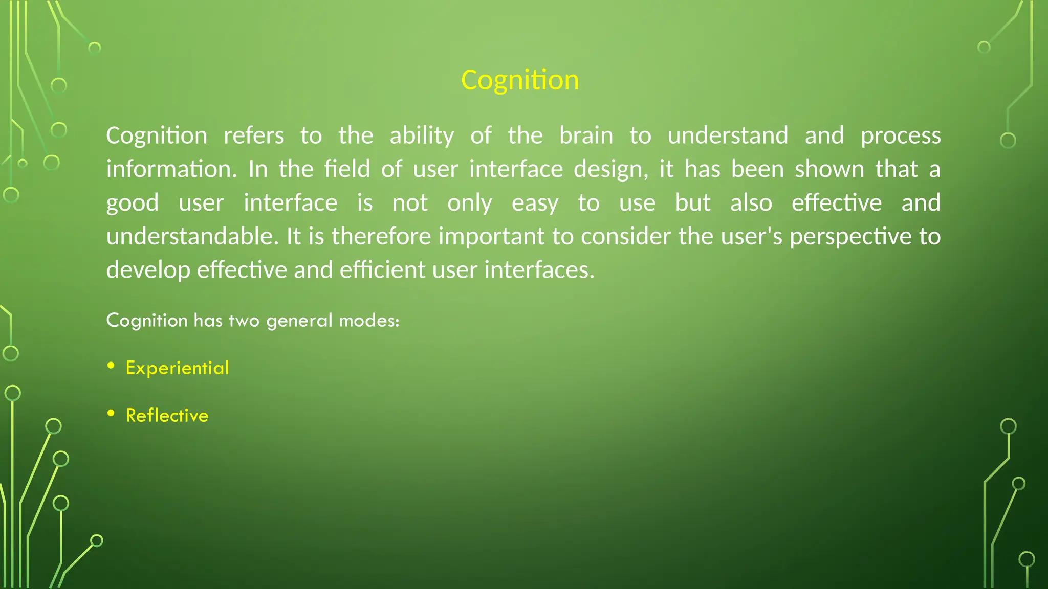Cognition
Cognition refers to the ability of the brain to understand and process
information. In the field of user interface design, it has been shown that a
good user interface is not only easy to use but also effective and
understandable. It is therefore important to consider the user's perspective to
develop effective and efficient user interfaces.
Cognition has two general modes:
• Experiential
• Reflective
 