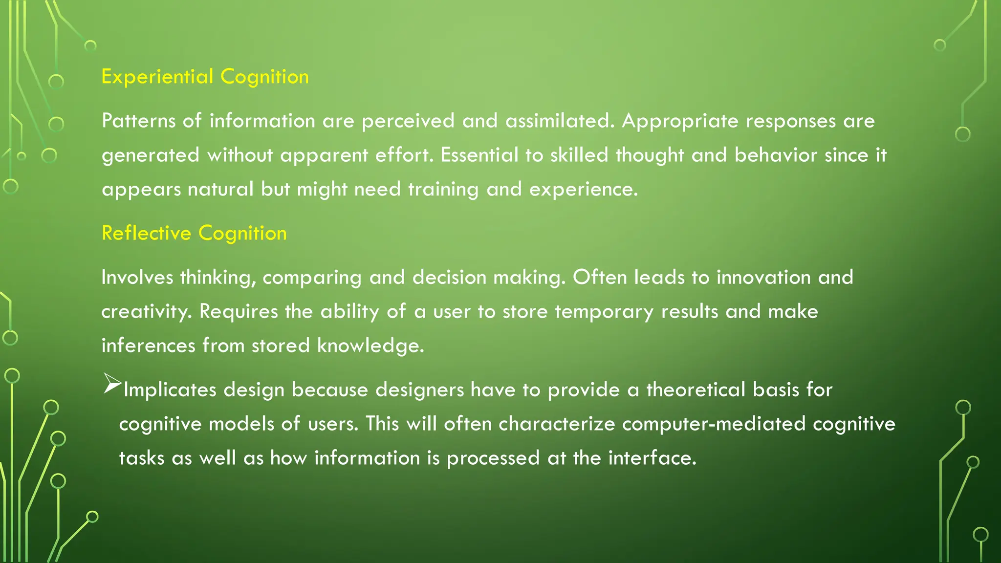 Experiential Cognition
Patterns of information are perceived and assimilated. Appropriate responses are
generated without apparent effort. Essential to skilled thought and behavior since it
appears natural but might need training and experience.
Reflective Cognition
Involves thinking, comparing and decision making. Often leads to innovation and
creativity. Requires the ability of a user to store temporary results and make
inferences from stored knowledge.
Implicates design because designers have to provide a theoretical basis for
cognitive models of users. This will often characterize computer-mediated cognitive
tasks as well as how information is processed at the interface.
 