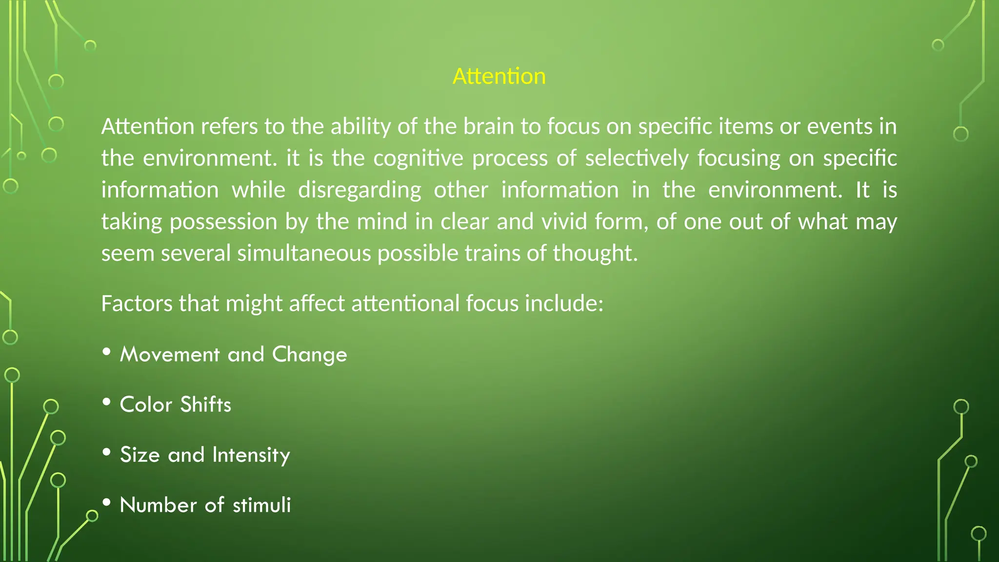 Attention
Attention refers to the ability of the brain to focus on specific items or events in
the environment. it is the cognitive process of selectively focusing on specific
information while disregarding other information in the environment. It is
taking possession by the mind in clear and vivid form, of one out of what may
seem several simultaneous possible trains of thought.
Factors that might affect attentional focus include:
• Movement and Change
• Color Shifts
• Size and Intensity
• Number of stimuli
 